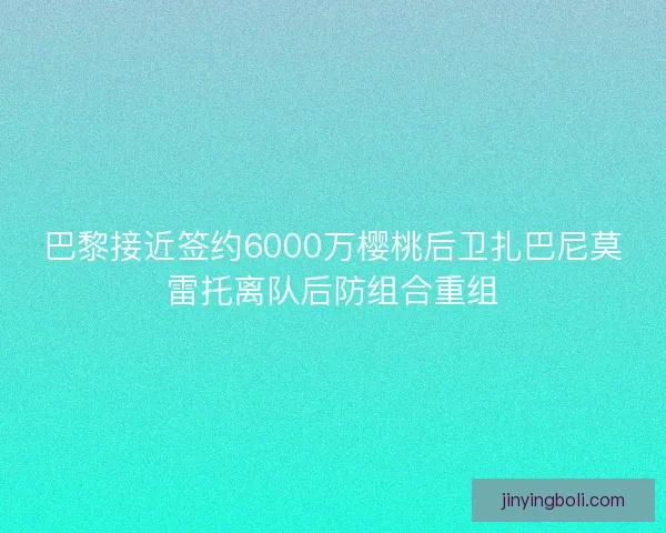 巴黎接近簽約6000萬櫻桃后衛扎巴尼莫雷托離隊后防組合重組