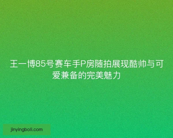 王一博85號賽車手P房隨拍展現酷帥與可愛兼備的完美魅力 王一博85號賽車手P房隨拍展現酷帥與可愛兼備的完美魅力