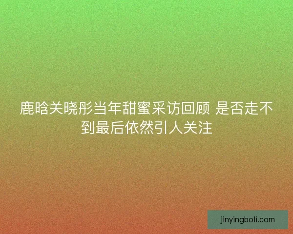 鹿晗关晓彤当年甜蜜采访回顾 是否走不到最后依然引人关注 鹿晗关晓彤当年甜蜜采访回顾 是否走不到最后依然引人关注