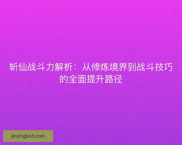 斬仙戰斗力解析：從修煉境界到戰斗技巧的全面提升路徑