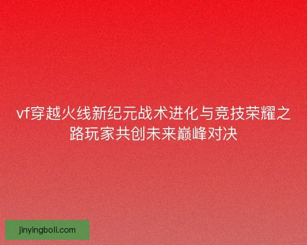 vf穿越火线新纪元战术进化与竞技荣耀之路玩家共创未来巅峰对决