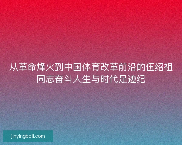 从革命烽火到中国体育改革前沿的伍绍祖同志奋斗人生与时代足迹纪 从革命烽火到中国体育改革前沿的伍绍祖同志奋斗人生与时代足迹纪