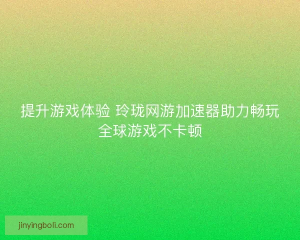 提升游戏体验 玲珑网游加速器助力畅玩全球游戏不卡顿