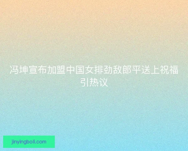 冯坤宣布加盟中国女排劲敌郎平送上祝福引热议