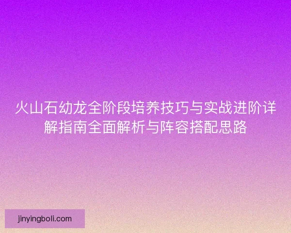 火山石幼龙全阶段培养技巧与实战进阶详解指南全面解析与阵容搭配思路