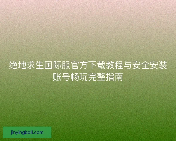 绝地求生国际服官方下载教程与安全安装账号畅玩完整指南