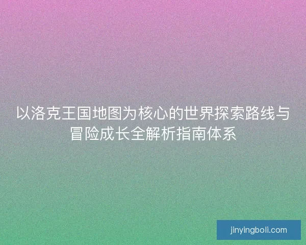 以洛克王国地图为核心的世界探索路线与冒险成长全解析指南体系