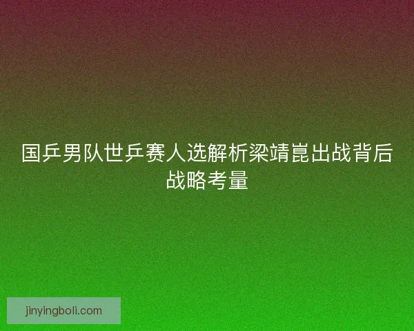 国乒男队世乒赛人选解析梁靖崑出战背后战略考量