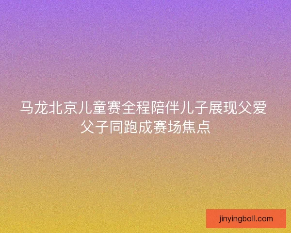 马龙北京儿童赛全程陪伴儿子展现父爱 父子同跑成赛场焦点