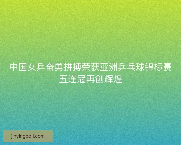 中国女乒奋勇拼搏荣获亚洲乒乓球锦标赛五连冠再创辉煌