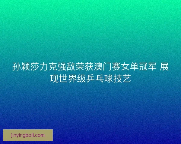 孙颖莎力克强敌荣获澳门赛女单冠军 展现世界级乒乓球技艺