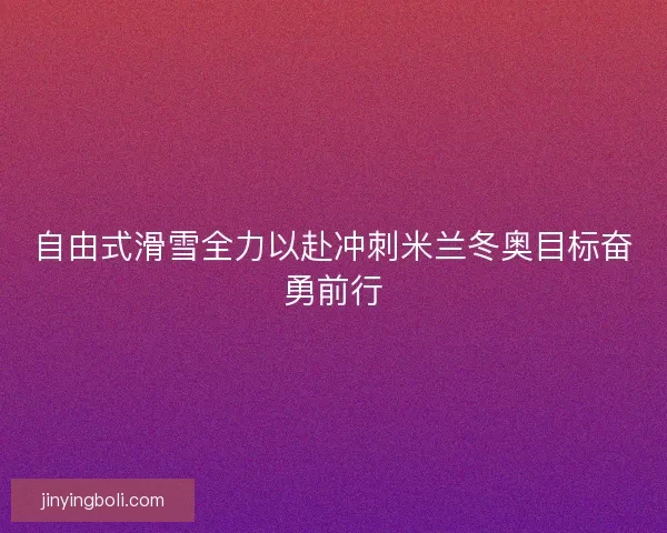 自由式滑雪全力以赴冲刺米兰冬奥目标奋勇前行