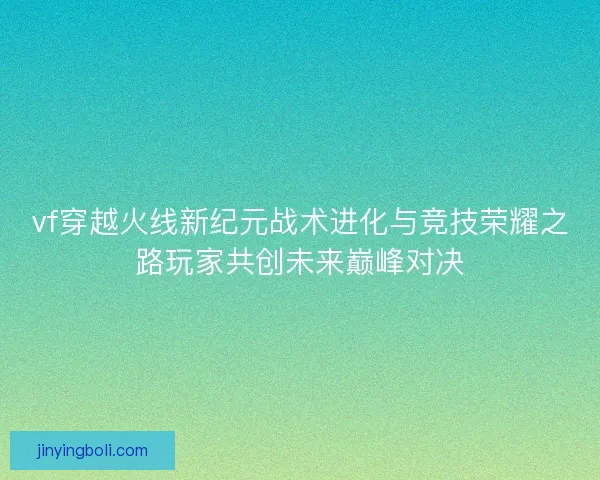 vf穿越火线新纪元战术进化与竞技荣耀之路玩家共创未来巅峰对决