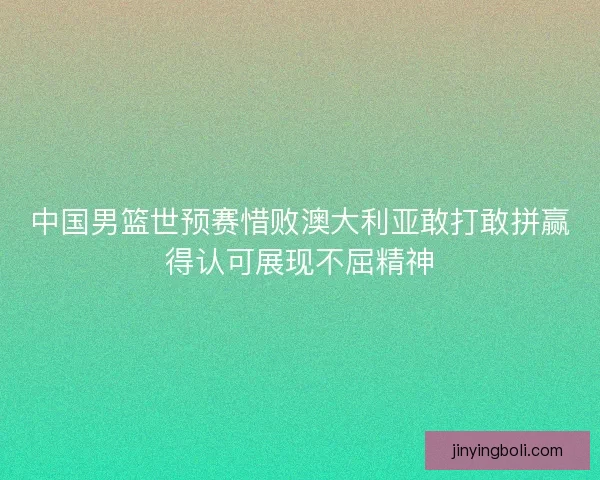 中国男篮世预赛惜败澳大利亚敢打敢拼赢得认可展现不屈精神
