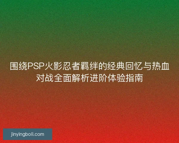 围绕PSP火影忍者羁绊的经典回忆与热血对战全面解析进阶体验指南