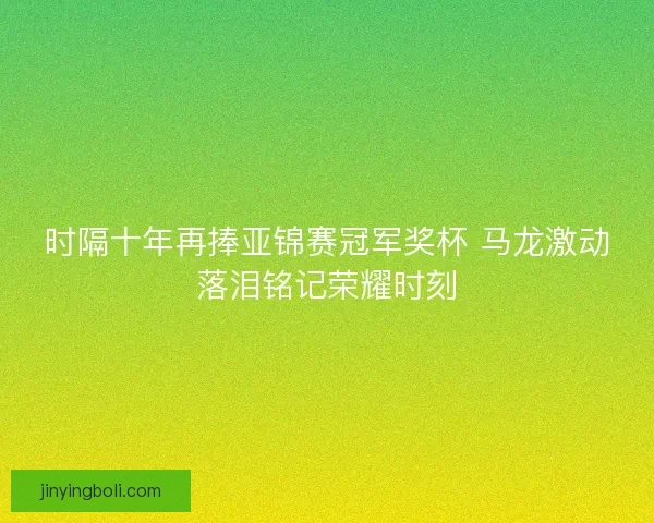 时隔十年再捧亚锦赛冠军奖杯 马龙激动落泪铭记荣耀时刻