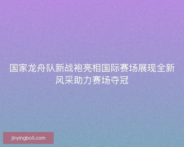 国家龙舟队新战袍亮相国际赛场展现全新风采助力赛场夺冠