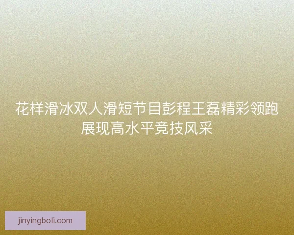 花样滑冰双人滑短节目彭程王磊精彩领跑展现高水平竞技风采 花样滑冰双人滑短节目彭程王磊精彩领跑展现高水平竞技风采