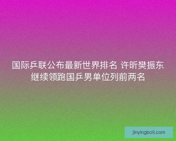 国际乒联公布最新世界排名 许昕樊振东继续领跑国乒男单位列前两名 国际乒联公布最新世界排名 许昕樊振东继续领跑国乒男单位列前两名