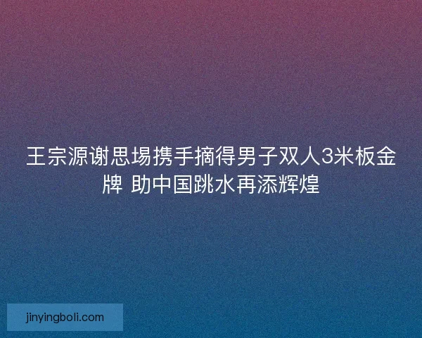 王宗源谢思埸携手摘得男子双人3米板金牌 助中国跳水再添辉煌