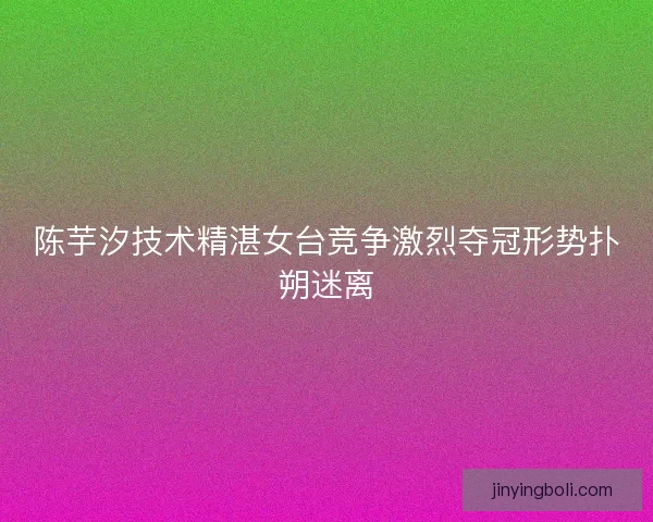 陈芋汐技术精湛女台竞争激烈夺冠形势扑朔迷离