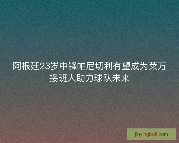 阿根廷23岁中锋帕尼切利有望成为莱万接班人助力球队未来
