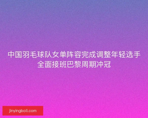 中国羽毛球队女单阵容完成调整年轻选手全面接班巴黎周期冲冠 中国羽毛球队女单阵容完成调整年轻选手全面接班巴黎周期冲冠