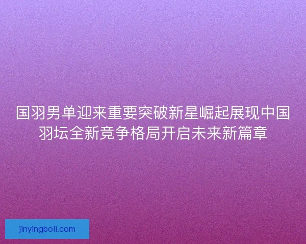 国羽男单迎来重要突破新星崛起展现中国羽坛全新竞争格局开启未来新篇章 国羽男单迎来重要突破新星崛起展现中国羽坛全新竞争格局开启未来新篇章
