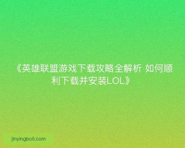 《英雄联盟游戏下载攻略全解析 如何顺利下载并安装LOL》